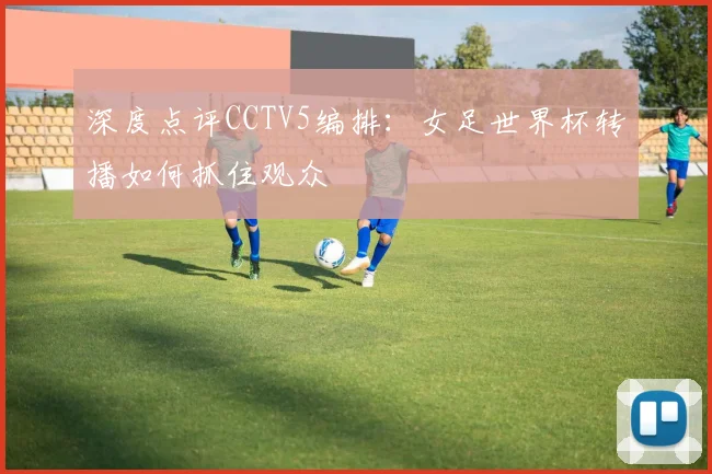 深度点评CCTV5编排：女足世界杯转播如何抓住观众