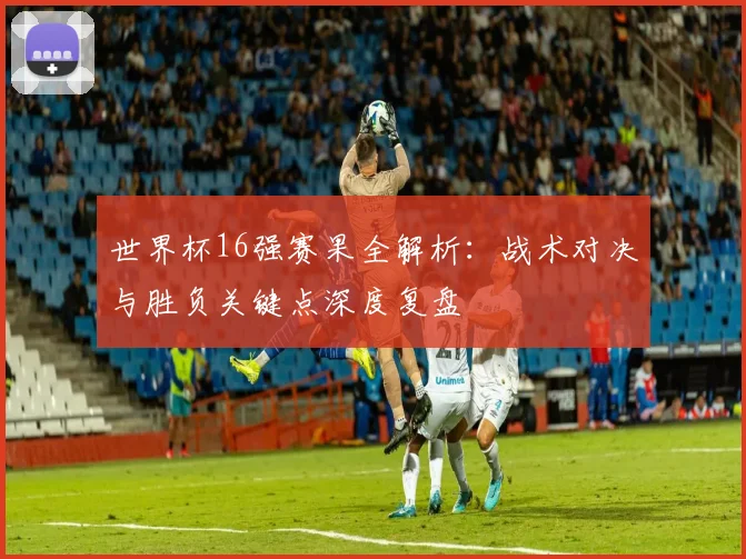 世界杯16强赛果全解析:战术对决与胜负关键点深度复盘