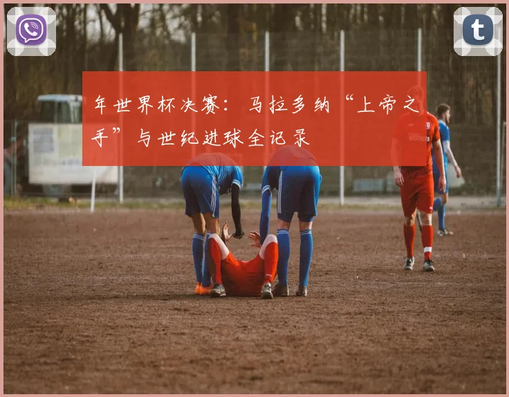 年世界杯决赛：马拉多纳“上帝之手”与世纪进球全记录