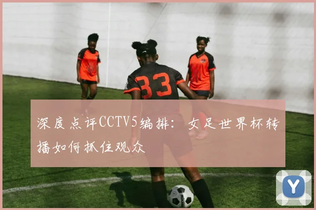 深度点评CCTV5编排：女足世界杯转播如何抓住观众