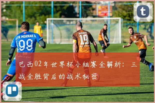 巴西02年世界杯小组赛全解析：三战全胜背后的战术秘密