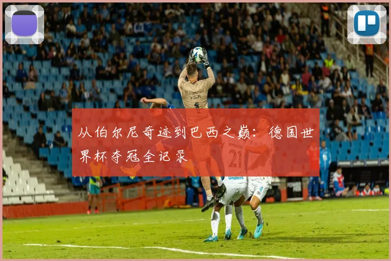 从伯尔尼奇迹到巴西之巅：德国世界杯夺冠全记录