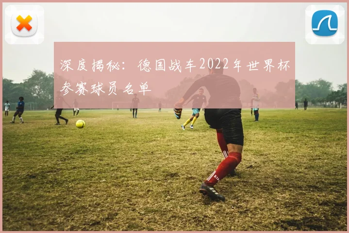 深度揭秘：德国战车2022年世界杯参赛球员名单