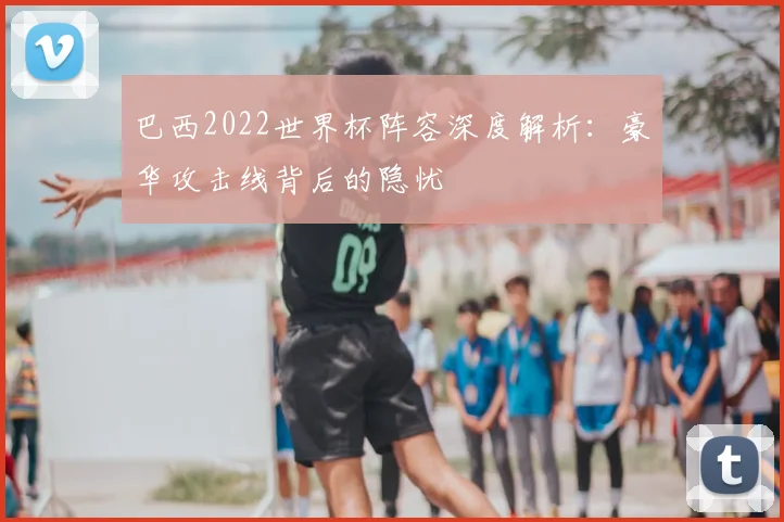 巴西2022世界杯阵容深度解析：豪华攻击线背后的隐忧